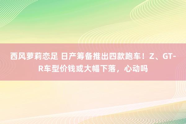 西风萝莉恋足 日产筹备推出四款跑车！Z、GT-R车型价钱或大幅下落，心动吗