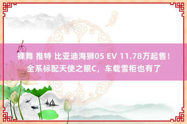 裸舞 推特 比亚迪海狮05 EV 11.78万起售！全系标配天使之眼C，车载雪柜也有了