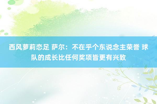 西风萝莉恋足 萨尔：不在乎个东说念主荣誉 球队的成长比任何奖项皆更有兴致
