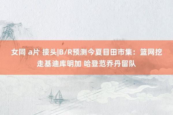 女同 a片 接头|B/R预测今夏目田市集：篮网挖走基迪库明加 哈登范乔丹留队