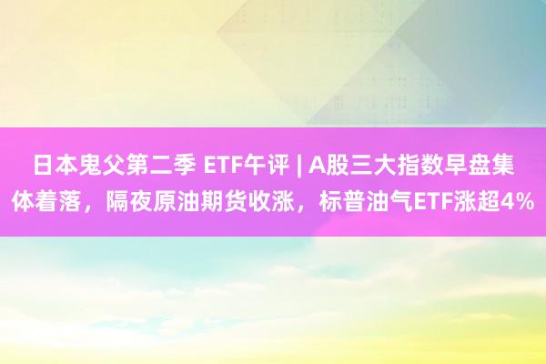 日本鬼父第二季 ETF午评 | A股三大指数早盘集体着落，隔夜原油期货收涨，标普油气ETF涨超4%