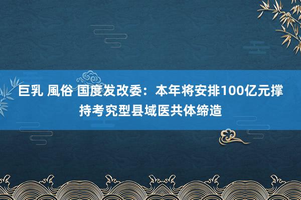 巨乳 風俗 国度发改委：本年将安排100亿元撑持考究型县域医共体缔造