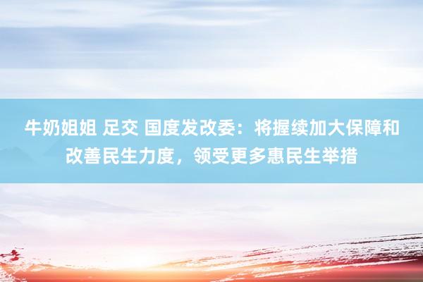 牛奶姐姐 足交 国度发改委：将握续加大保障和改善民生力度，领受更多惠民生举措