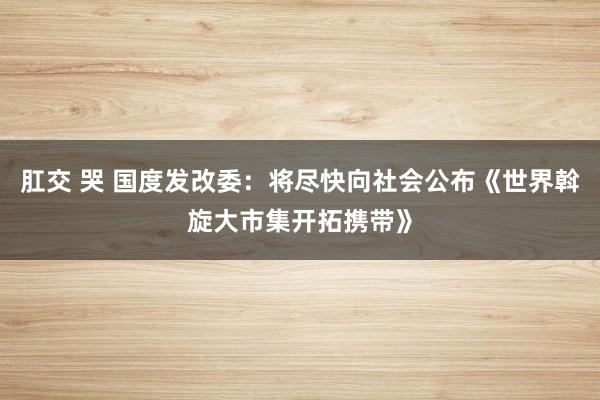 肛交 哭 国度发改委：将尽快向社会公布《世界斡旋大市集开拓携带》