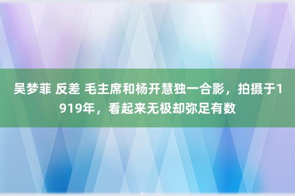 吴梦菲 反差 毛主席和杨开慧独一合影，拍摄于1919年，看起来无极却弥足有数