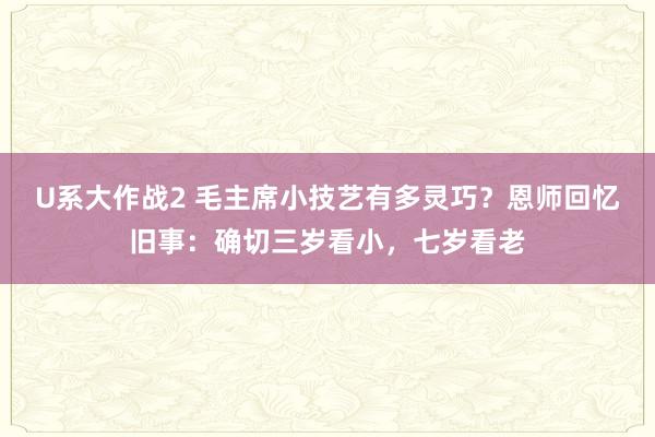 U系大作战2 毛主席小技艺有多灵巧？恩师回忆旧事：确切三岁看小，七岁看老