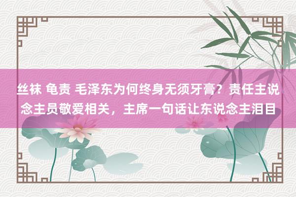 丝袜 龟责 毛泽东为何终身无须牙膏？责任主说念主员敬爱相关，主席一句话让东说念主泪目