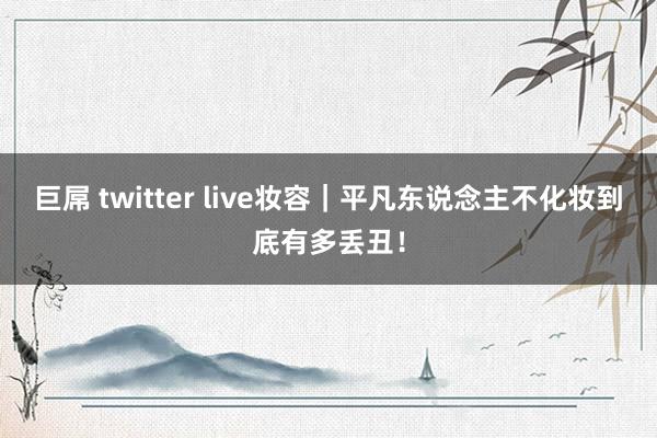 巨屌 twitter live妆容｜平凡东说念主不化妆到底有多丢丑！