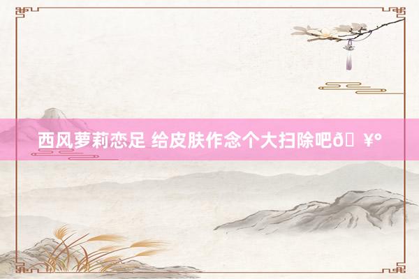 西风萝莉恋足 给皮肤作念个大扫除吧🥰