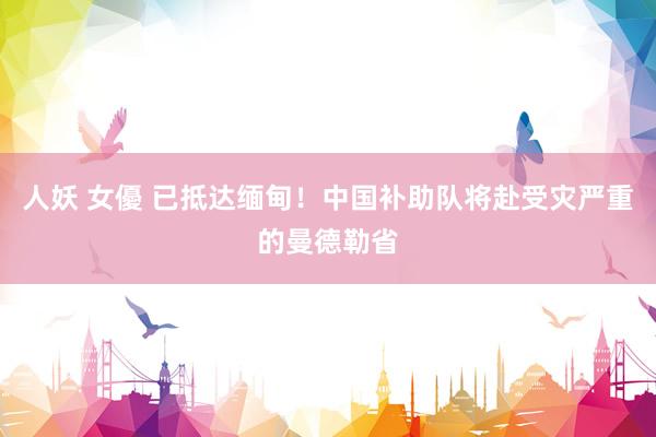人妖 女優 已抵达缅甸！中国补助队将赴受灾严重的曼德勒省