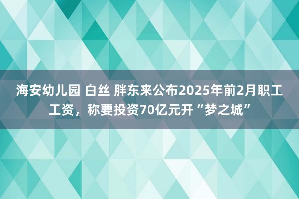 海安幼儿园 白丝 胖东来公布2025年前2月职工工资，称要投资70亿元开“梦之城”