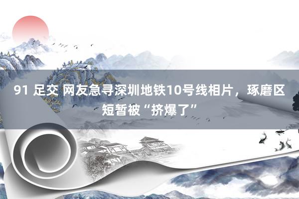 91 足交 网友急寻深圳地铁10号线相片，琢磨区短暂被“挤爆了”
