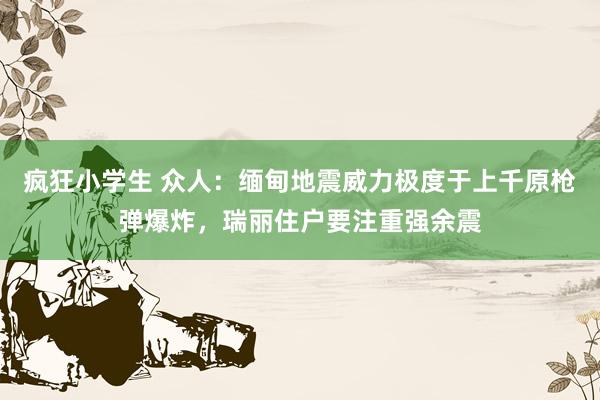 疯狂小学生 众人：缅甸地震威力极度于上千原枪弹爆炸，瑞丽住户要注重强余震
