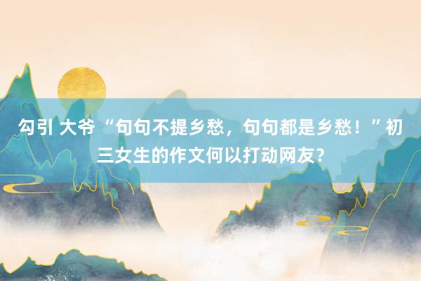 勾引 大爷 “句句不提乡愁，句句都是乡愁！”初三女生的作文何以打动网友？