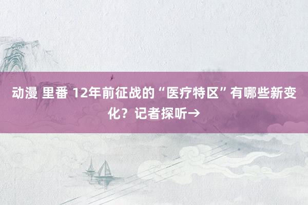 动漫 里番 12年前征战的“医疗特区”有哪些新变化？记者探听→