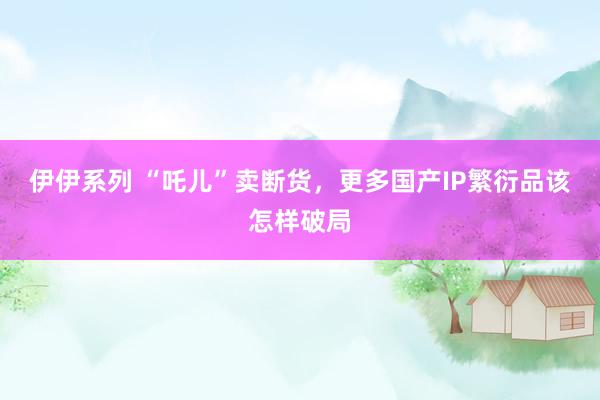 伊伊系列 “吒儿”卖断货，更多国产IP繁衍品该怎样破局