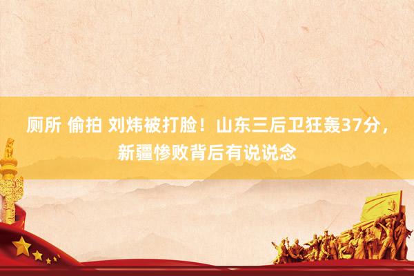 厕所 偷拍 刘炜被打脸！山东三后卫狂轰37分，新疆惨败背后有说说念
