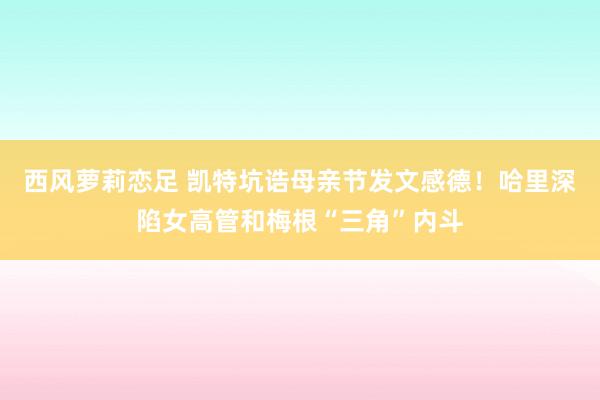 西风萝莉恋足 凯特坑诰母亲节发文感德！哈里深陷女高管和梅根“三角”内斗