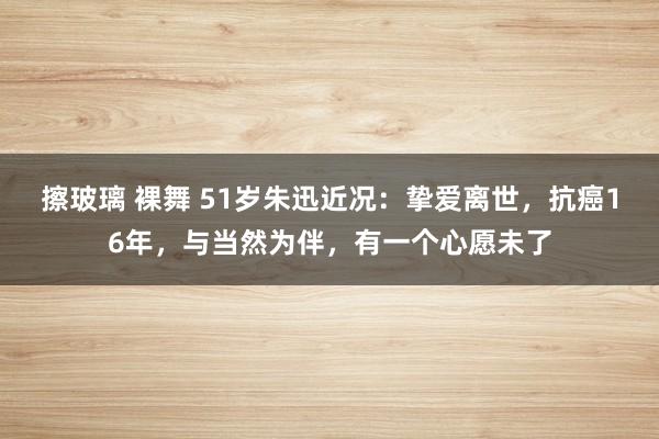 擦玻璃 裸舞 51岁朱迅近况：挚爱离世，抗癌16年，与当然为伴，有一个心愿未了