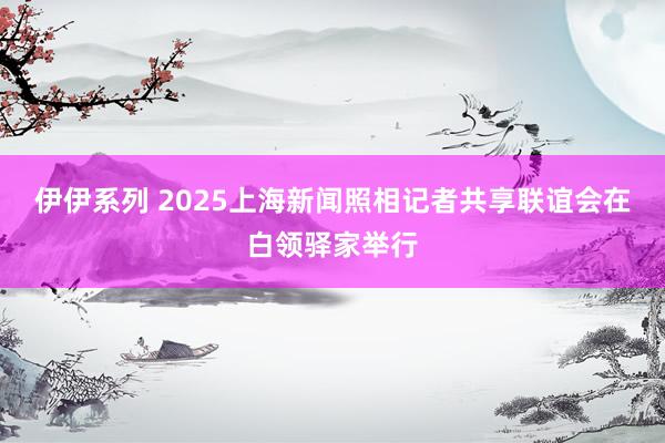 伊伊系列 2025上海新闻照相记者共享联谊会在白领驿家举行