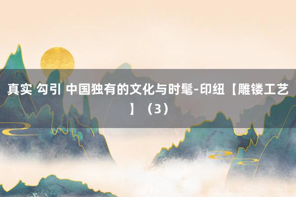 真实 勾引 中国独有的文化与时髦-印纽【雕镂工艺】（3）