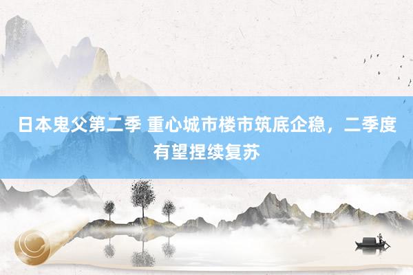 日本鬼父第二季 重心城市楼市筑底企稳，二季度有望捏续复苏