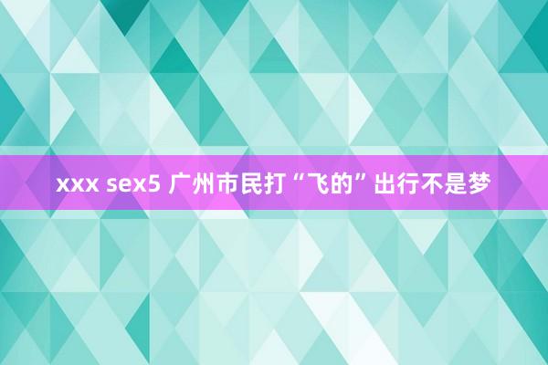 xxx sex5 广州市民打“飞的”出行不是梦