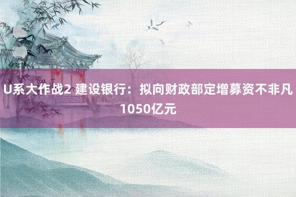 U系大作战2 建设银行：拟向财政部定增募资不非凡1050亿元