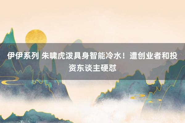 伊伊系列 朱啸虎泼具身智能冷水！遭创业者和投资东谈主硬怼