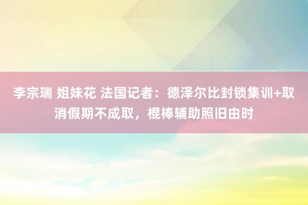 李宗瑞 姐妹花 法国记者：德泽尔比封锁集训+取消假期不成取，棍棒辅助照旧由时