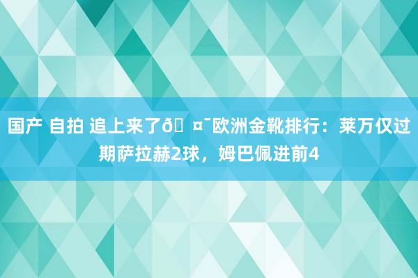 国产 自拍 追上来了🤯欧洲金靴排行：莱万仅过期萨拉赫2球，姆巴佩进前4