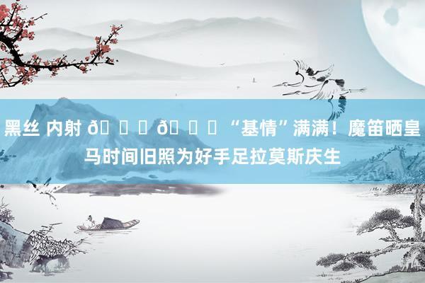 黑丝 内射 😘🎂“基情”满满！魔笛晒皇马时间旧照为好手足拉莫斯庆生