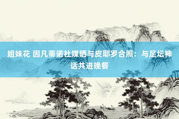 姐妹花 因凡蒂诺社媒晒与皮耶罗合照：与足坛神话共进晚餐