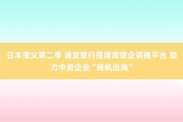 日本鬼父第二季 浦发银行搭建政银企调换平台 助力中资企业“扬帆出海”