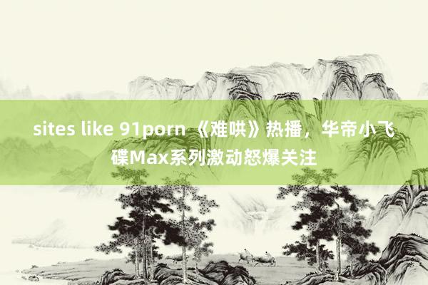 sites like 91porn 《难哄》热播，华帝小飞碟Max系列激动怒爆关注