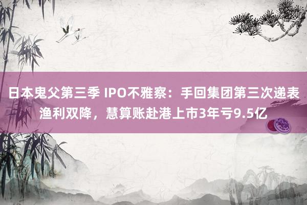 日本鬼父第三季 IPO不雅察：手回集团第三次递表渔利双降，慧算账赴港上市3年亏9.5亿