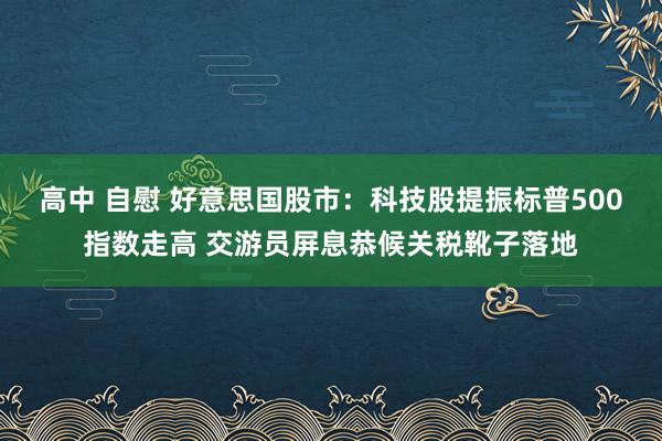 高中 自慰 好意思国股市：科技股提振标普500指数走高 交游员屏息恭候关税靴子落地