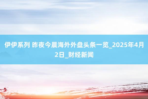 伊伊系列 昨夜今晨海外外盘头条一览_2025年4月2日_财经新闻