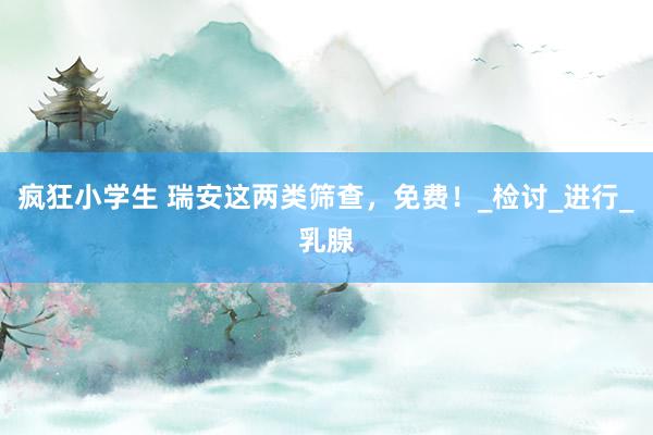 疯狂小学生 瑞安这两类筛查，免费！_检讨_进行_乳腺