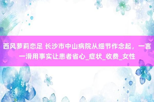 西风萝莉恋足 长沙市中山病院从细节作念起，一言一滑用事实让患者省心_症状_收费_女性