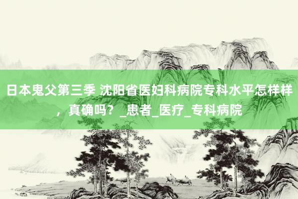 日本鬼父第三季 沈阳省医妇科病院专科水平怎样样，真确吗？_患者_医疗_专科病院