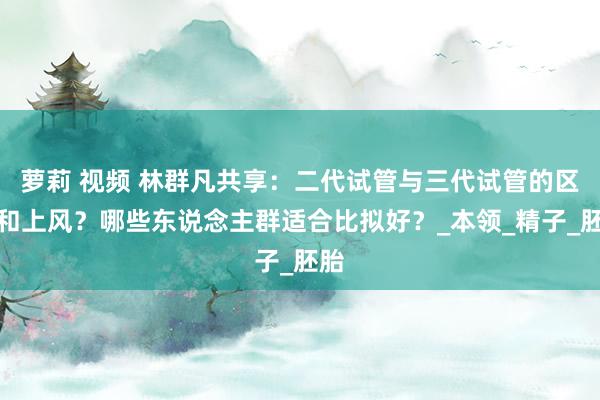 萝莉 视频 林群凡共享：二代试管与三代试管的区别和上风？哪些东说念主群适合比拟好？_本领_精子_胚胎