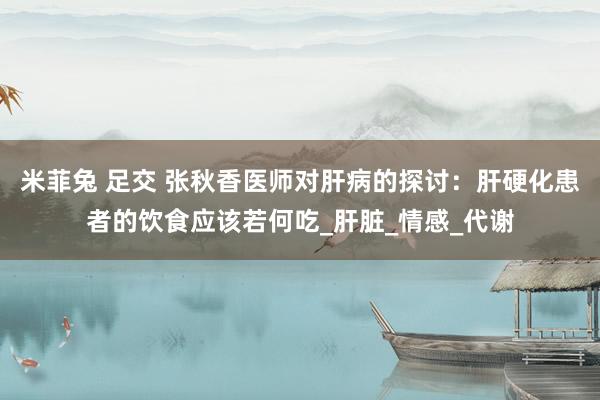 米菲兔 足交 张秋香医师对肝病的探讨：肝硬化患者的饮食应该若何吃_肝脏_情感_代谢