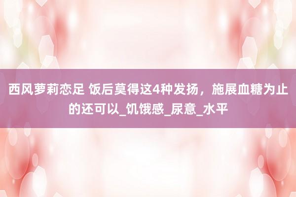 西风萝莉恋足 饭后莫得这4种发扬，施展血糖为止的还可以_饥饿感_尿意_水平