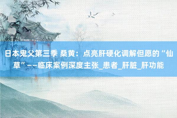 日本鬼父第三季 桑黄：点亮肝硬化调解但愿的“仙草”——临床案例深度主张_患者_肝脏_肝功能
