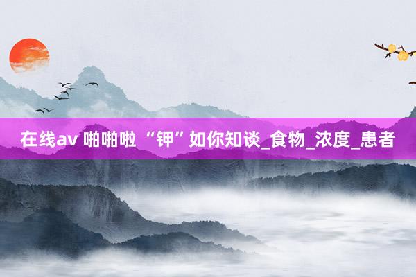 在线av 啪啪啦 “钾”如你知谈_食物_浓度_患者