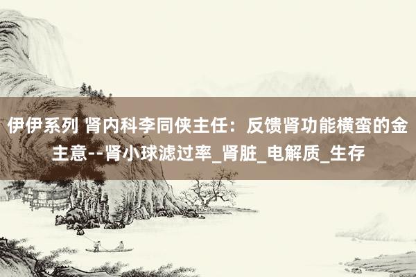 伊伊系列 肾内科李同侠主任：反馈肾功能横蛮的金主意--肾小球滤过率_肾脏_电解质_生存