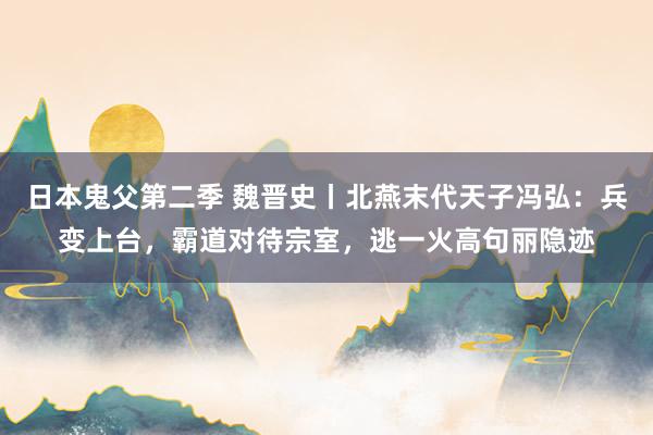 日本鬼父第二季 魏晋史丨北燕末代天子冯弘：兵变上台，霸道对待宗室，逃一火高句丽隐迹