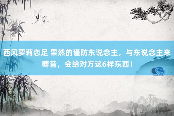 西风萝莉恋足 果然的谨防东说念主，与东说念主来畴昔，会给对方这6样东西！