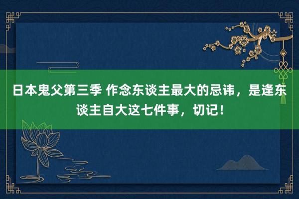 日本鬼父第三季 作念东谈主最大的忌讳，是逢东谈主自大这七件事，切记！